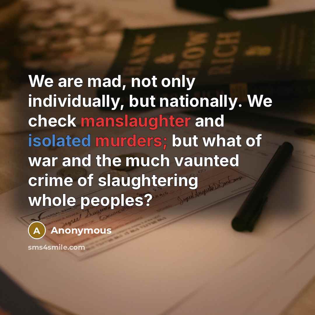 “We are mad, not only individually, but nationally. We check manslaughter and isolated murders; but what of war and the much vaunted crime of slaughtering whole peoples?” quote by Anonymous