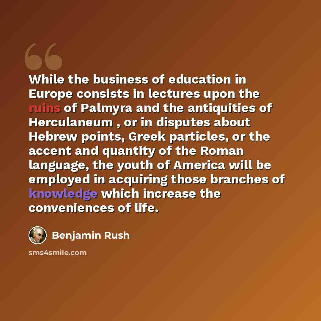 “While the business of education in Europe consists in lectures upon the ruins of Palmyra and the antiquities of Herculaneum , or in disputes about Hebrew points, Greek particles, or the accent and quantity of the Roman language, the youth of America will be employed in acquiring those branches of…” quote by Benjamin Rush
