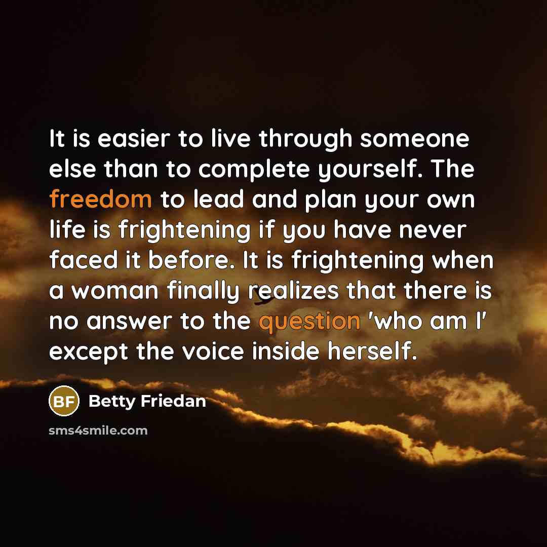 “It is easier to live through someone else than to complete yourself. The freedom to lead and plan your own life is frightening if you have never faced it before. It is frightening when a woman finally realizes that there is no answer to the question 'who am I' except the voice inside herself.” quote by Betty Friedan