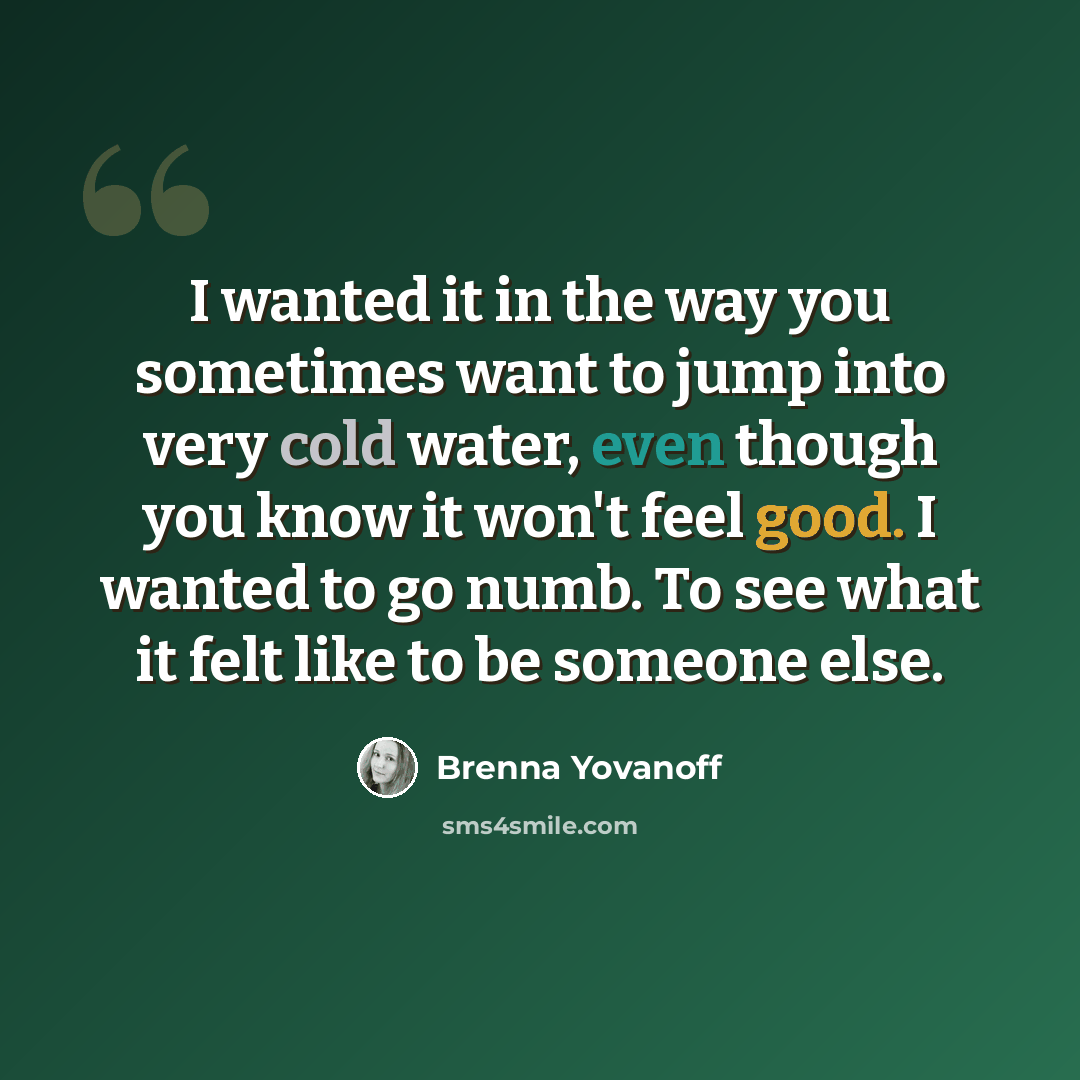 “I wanted it in the way you sometimes want to jump into very cold water, even though you know it won't feel good. I wanted to go numb. To see what it felt like to be someone else.” quote by Brenna Yovanoff