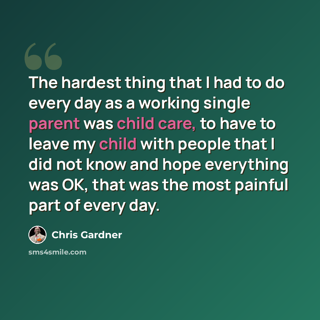 “The hardest thing that I had to do every day as a working single parent was child care, to have to leave my child with people that I did not know and hope everything was OK, that was the most painful part of every day.” quote by Chris Gardner