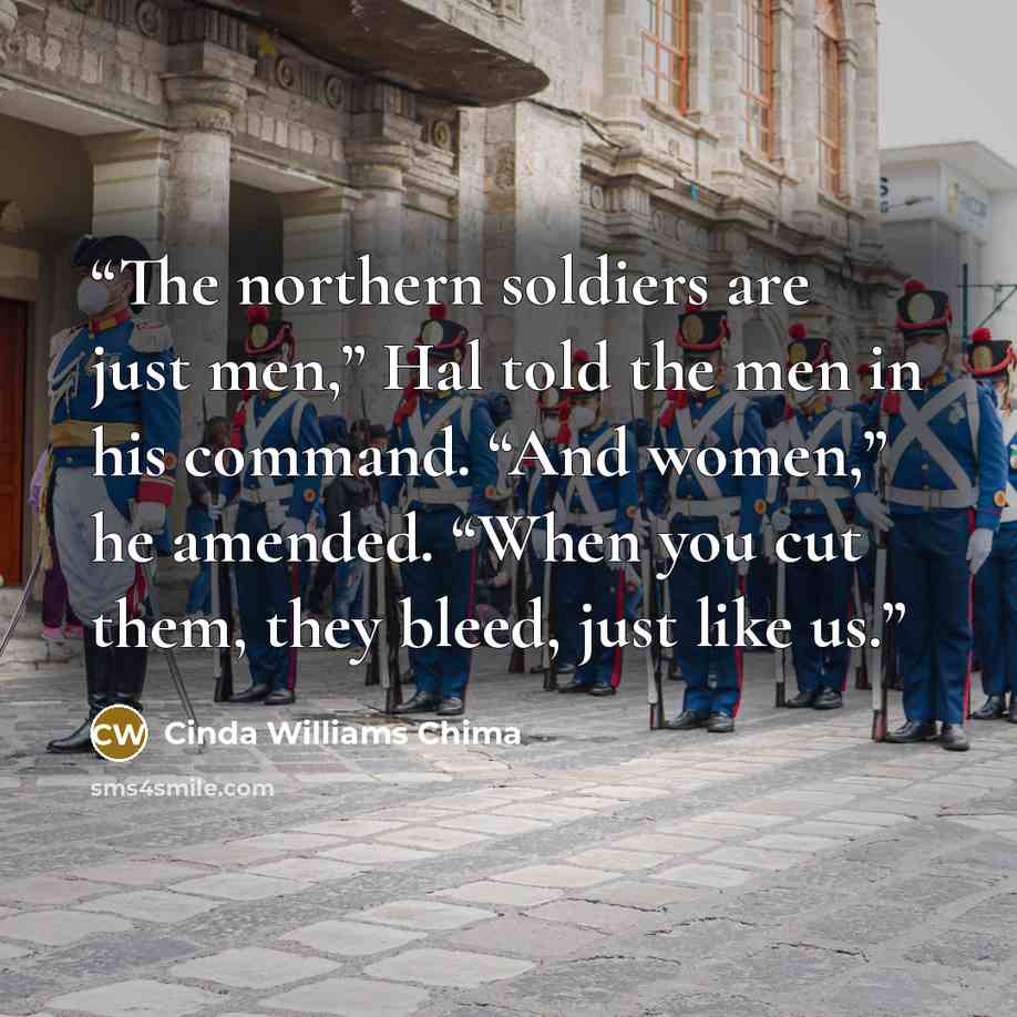 “The northern soldiers are just men,” Hal told the men in his command. “And women,” he amended. “When you cut them, they bleed, just like us.” quote by Cinda Williams Chima