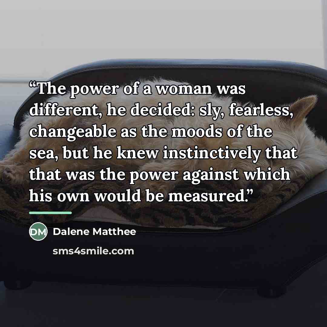 “The power of a woman was different, he decided: sly, fearless, changeable as the moods of the sea, but he knew instinctively that that was the power against which his own would be measured.” quote by Dalene Matthee