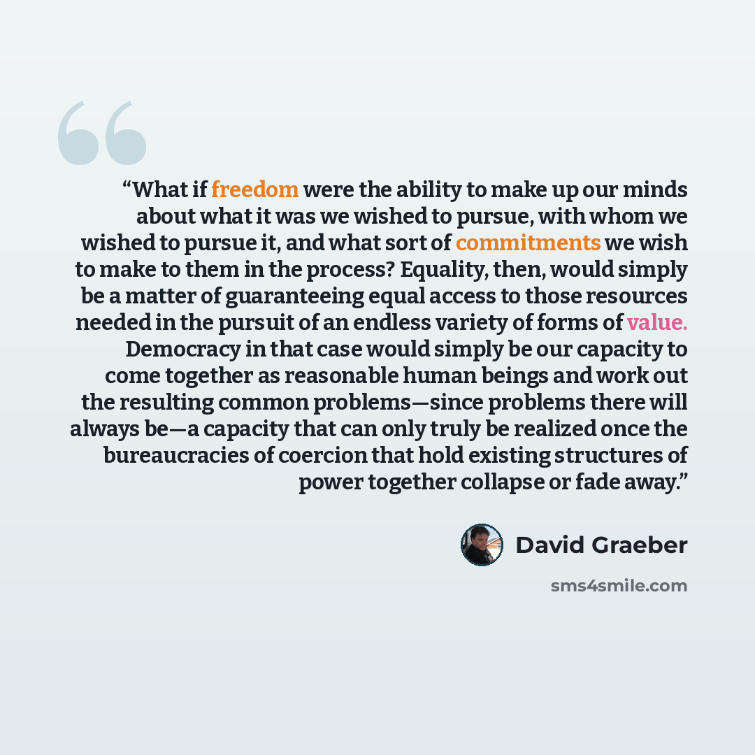 “What if freedom were the ability to make up our minds about what it was we wished to pursue, with whom we wished to pursue it, and what sort of commitments we wish to make to them in the process? Equality, then, would simply be a matter of guaranteeing equal access to those resources needed in the…” quote by David Graeber