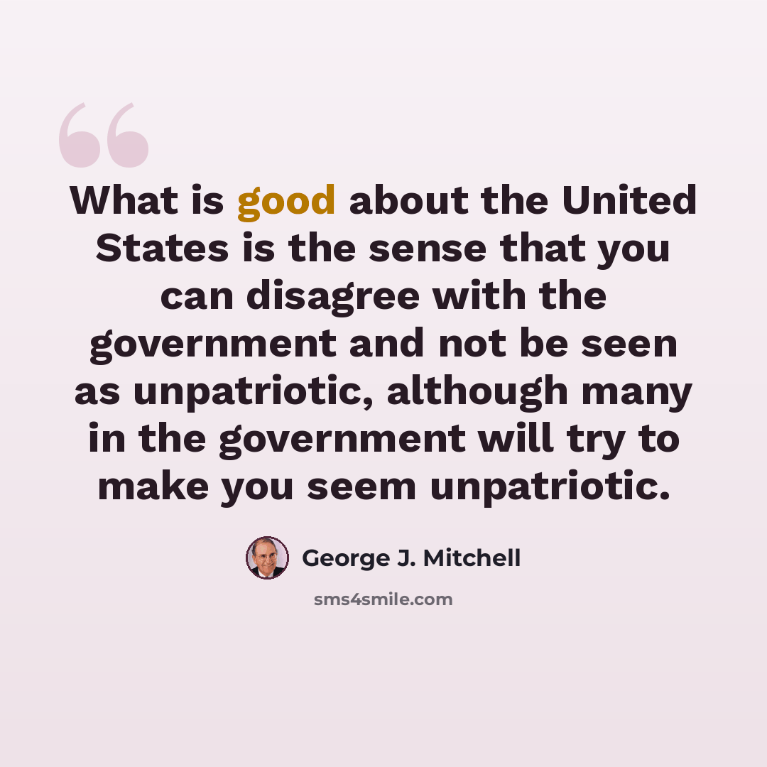 “What is good about the United States is the sense that you can disagree with the government and not be seen as unpatriotic, although many in the government will try to make you seem unpatriotic.” quote by George J. Mitchell