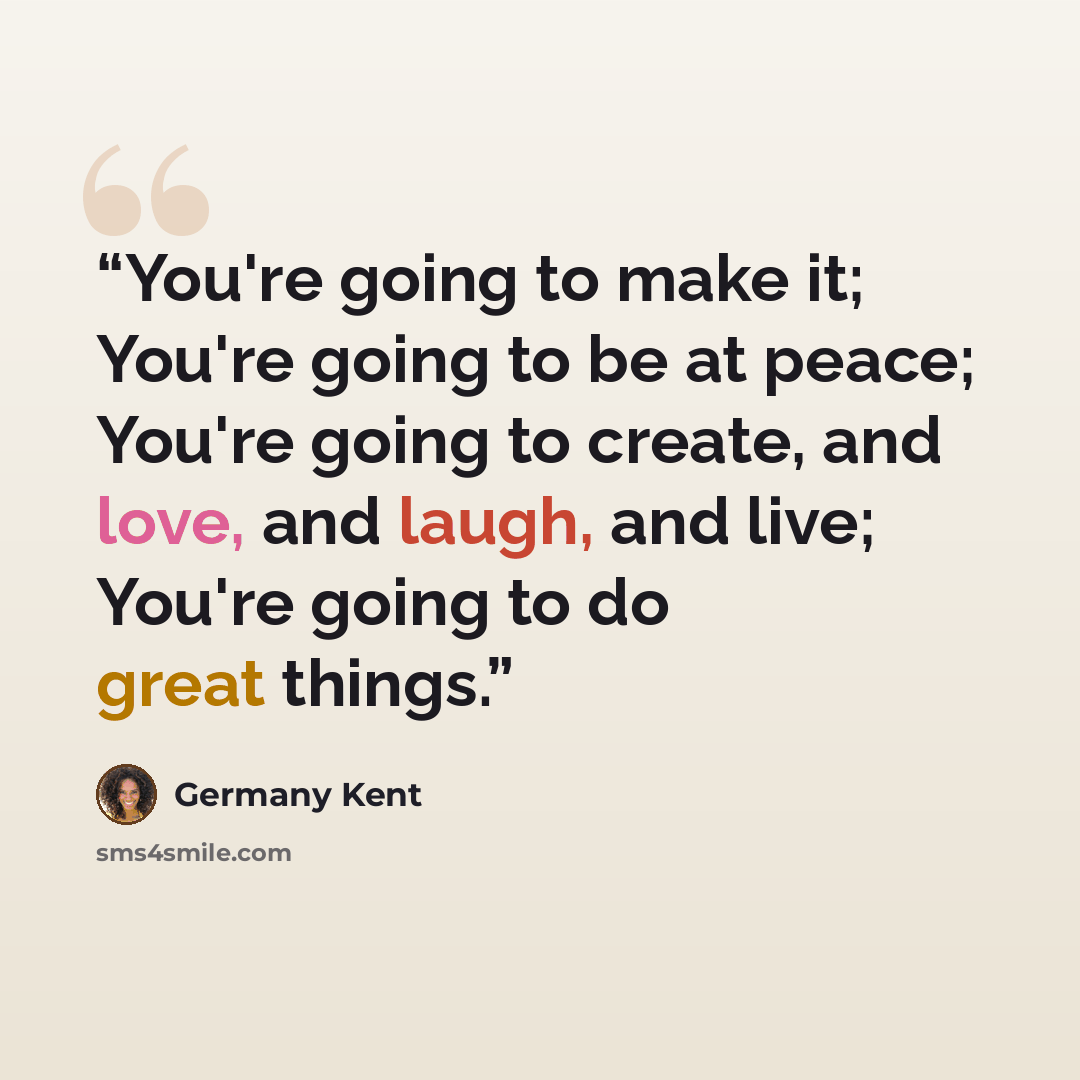 “You're going to make it; You're going to be at peace; You're going to create, and love, and laugh, and live; You're going to do great things.” quote by Germany Kent