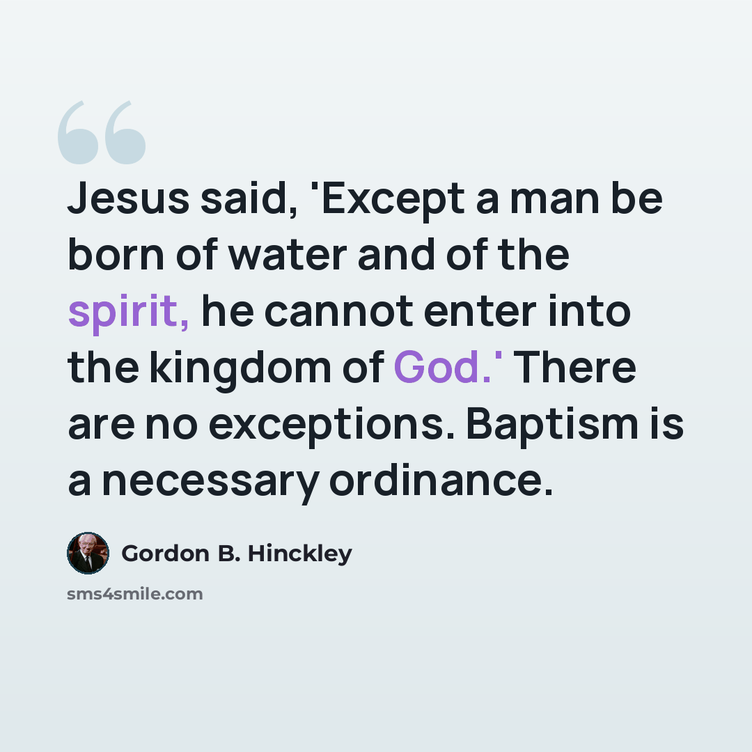 “Jesus said, 'Except a man be born of water and of the spirit, he cannot enter into the kingdom of God.' There are no exceptions. Baptism is a necessary ordinance.” quote by Gordon B. Hinckley