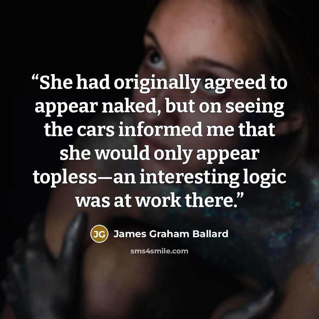 “She had originally agreed to appear naked, but on seeing the cars informed me that she would only appear topless—an interesting logic was at work there.” quote by James Graham Ballard