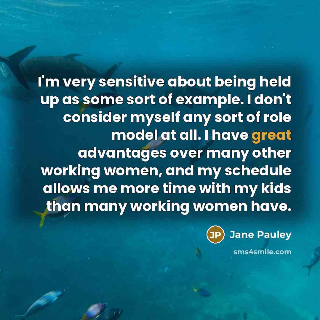 “I'm very sensitive about being held up as some sort of example. I don't consider myself any sort of role model at all. I have great advantages over many other working women, and my schedule allows me more time with my kids than many working women have.” quote by Jane Pauley