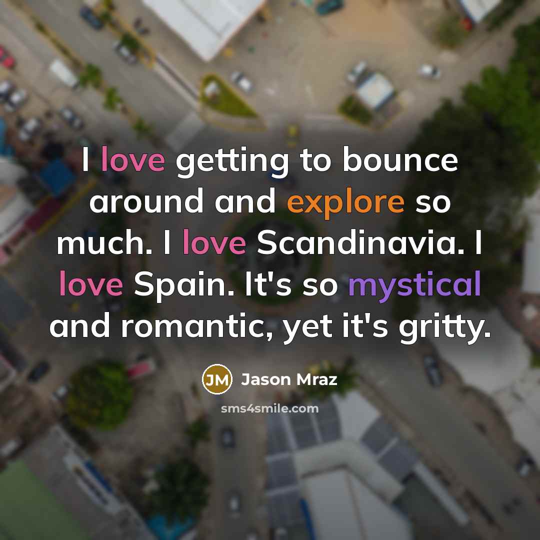 “I love getting to bounce around and explore so much. I love Scandinavia. I love Spain. It's so mystical and romantic, yet it's gritty.” quote by Jason Mraz