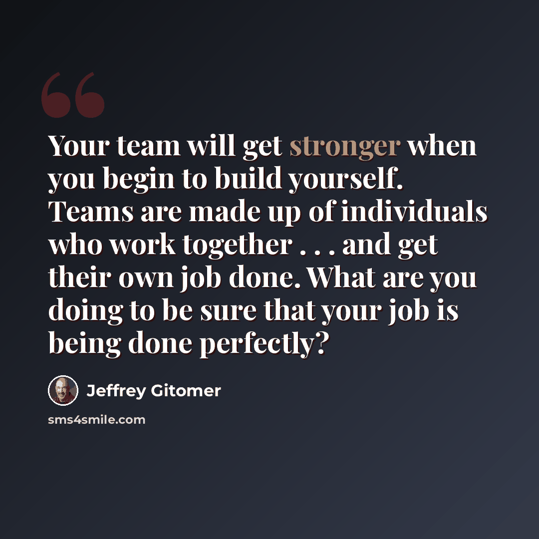 “Your team will get stronger when you begin to build yourself. Teams are made up of individuals who work together . . . and get their own job done. What are you doing to be sure that your job is being done perfectly?” quote by Jeffrey Gitomer