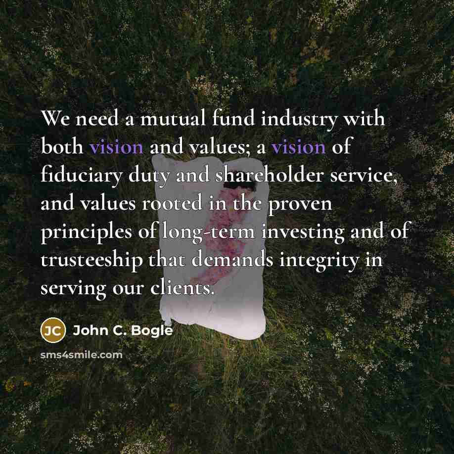 “We need a mutual fund industry with both vision and values; a vision of fiduciary duty and shareholder service, and values rooted in the proven principles of long-term investing and of trusteeship that demands integrity in serving our clients.” quote by John C. Bogle