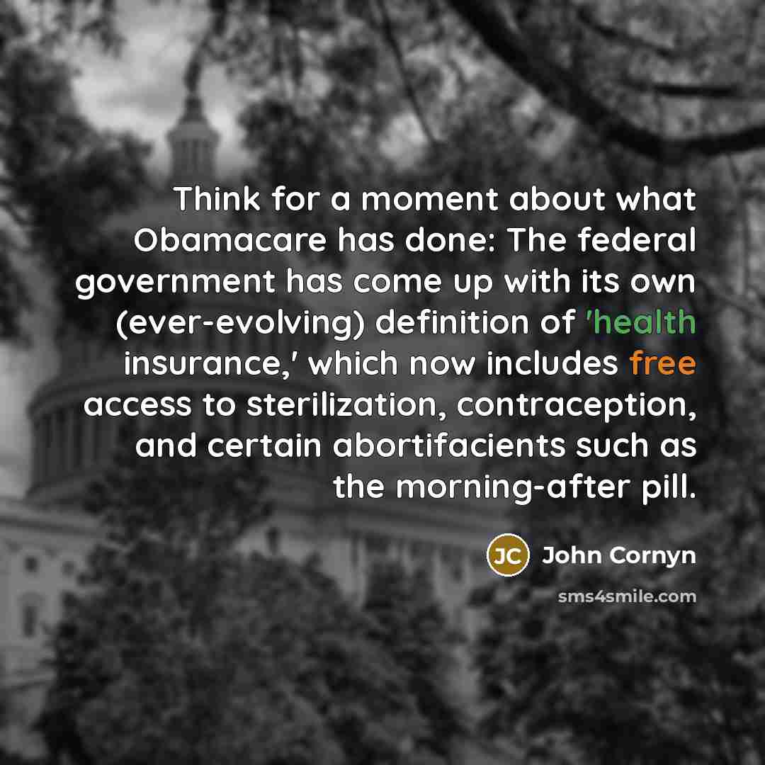 “Think for a moment about what Obamacare has done: The federal government has come up with its own (ever-evolving) definition of 'health insurance,' which now includes free access to sterilization, contraception, and certain abortifacients such as the morning-after pill.” quote by John Cornyn