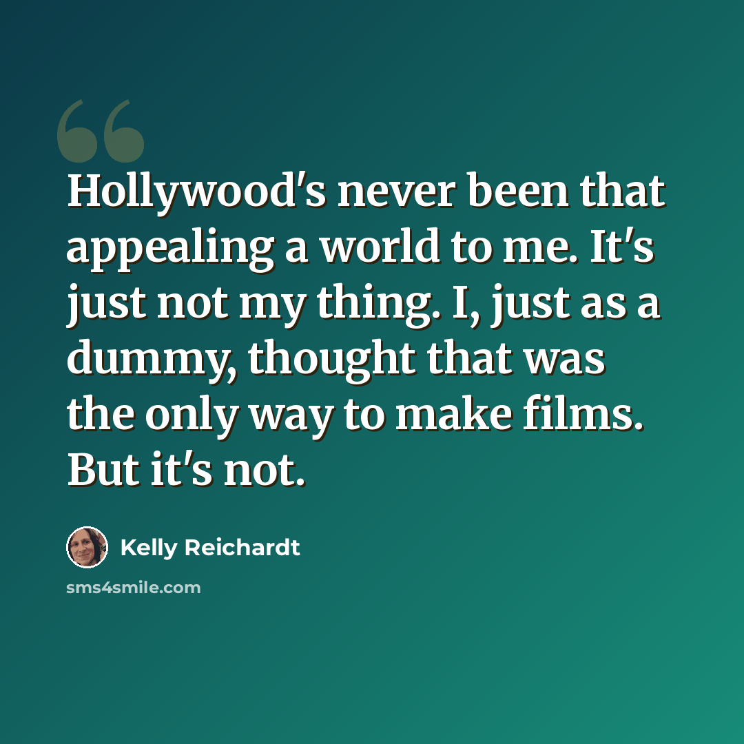 “Hollywood's never been that appealing a world to me. It's just not my thing. I, just as a dummy, thought that was the only way to make films. But it's not.” quote by Kelly Reichardt