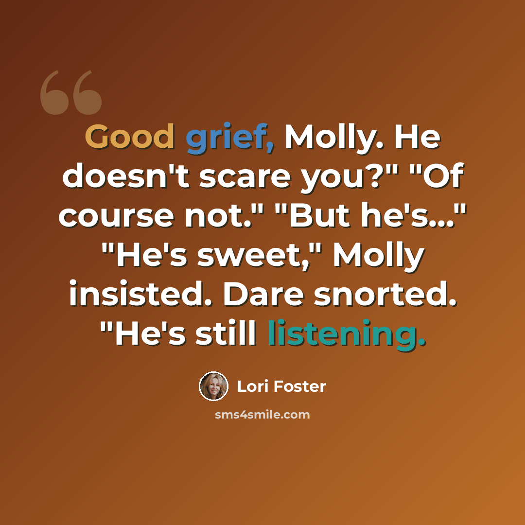 “Good grief, Molly. He doesn't scare you?" "Of course not." "But he's..." "He's sweet," Molly insisted. Dare snorted. "He's still listening.” quote by Lori Foster