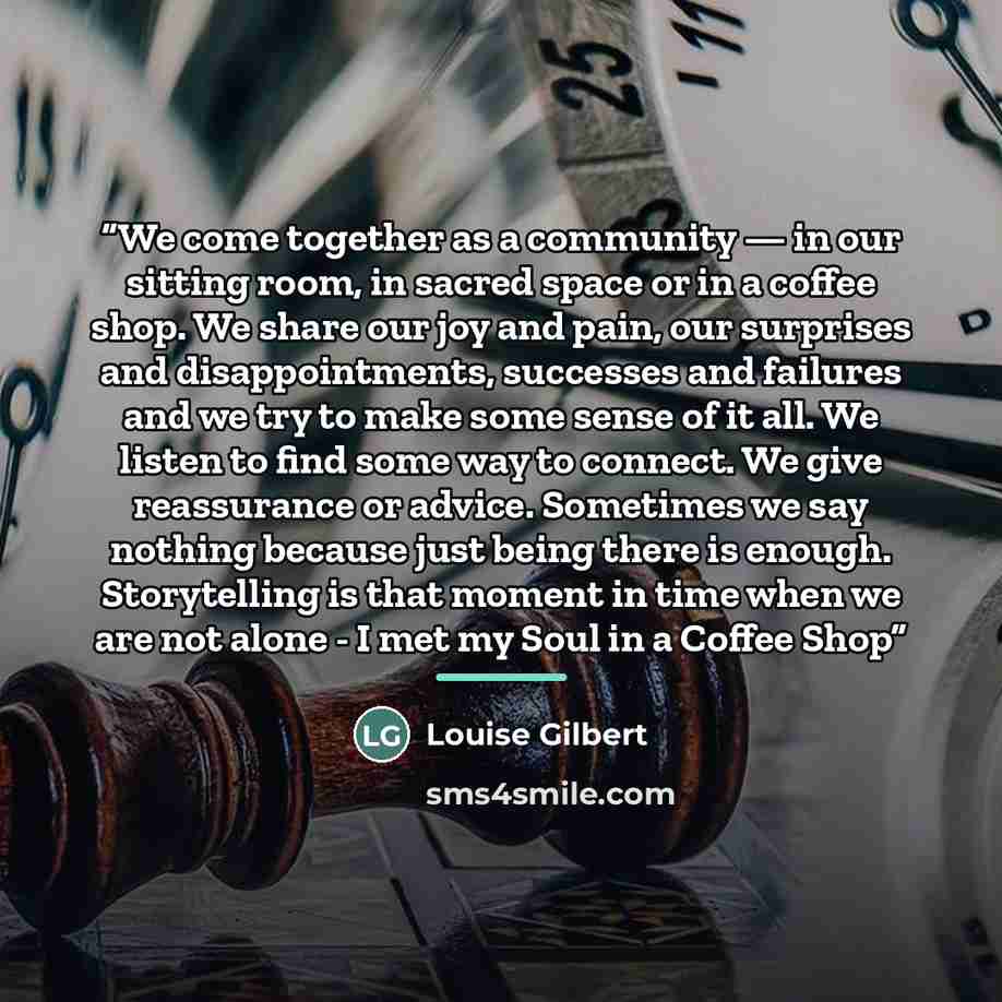 “We come together as a community — in our sitting room, in sacred space or in a coffee shop. We share our joy and pain, our surprises and disappointments, successes and failures and we try to make some sense of it all. We listen to find some way to connect. We give reassurance or advice. Sometimes…” quote by Louise Gilbert