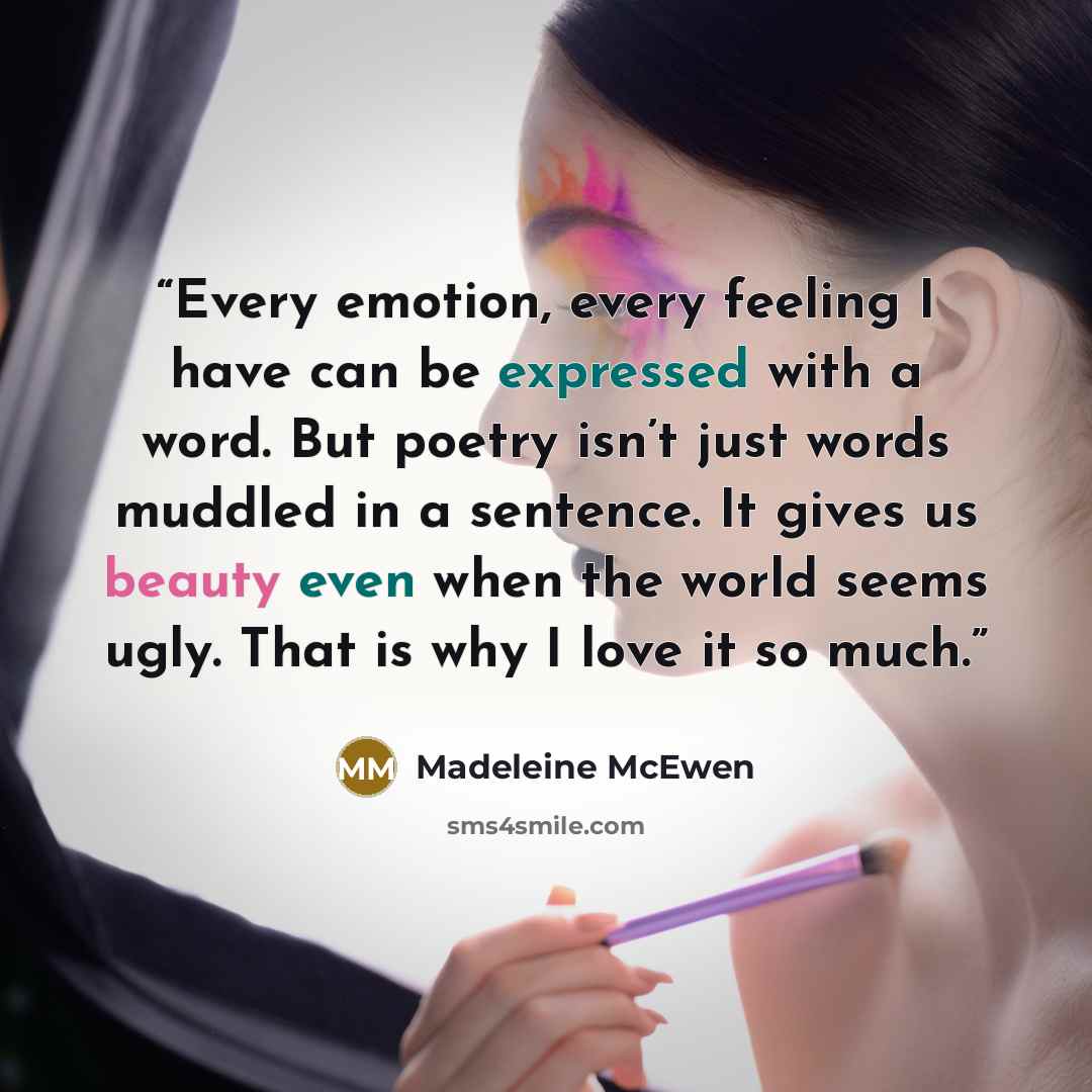 “Every emotion, every feeling I have can be expressed with a word. But poetry isn’t just words muddled in a sentence. It gives us beauty even when the world seems ugly. That is why I love it so much.” quote by Madeleine McEwen