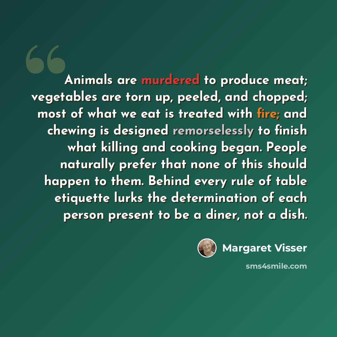 “Animals are murdered to produce meat; vegetables are torn up, peeled, and chopped; most of what we eat is treated with fire; and chewing is designed remorselessly to finish what killing and cooking began. People naturally prefer that none of this should happen to them. Behind every rule of table…” quote by Margaret Visser