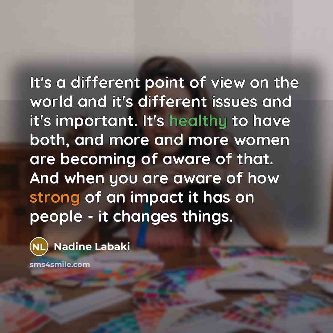 “It's a different point of view on the world and it's different issues and it's important. It's healthy to have both, and more and more women are becoming of aware of that. And when you are aware of how strong of an impact it has on people - it changes things.” quote by Nadine Labaki