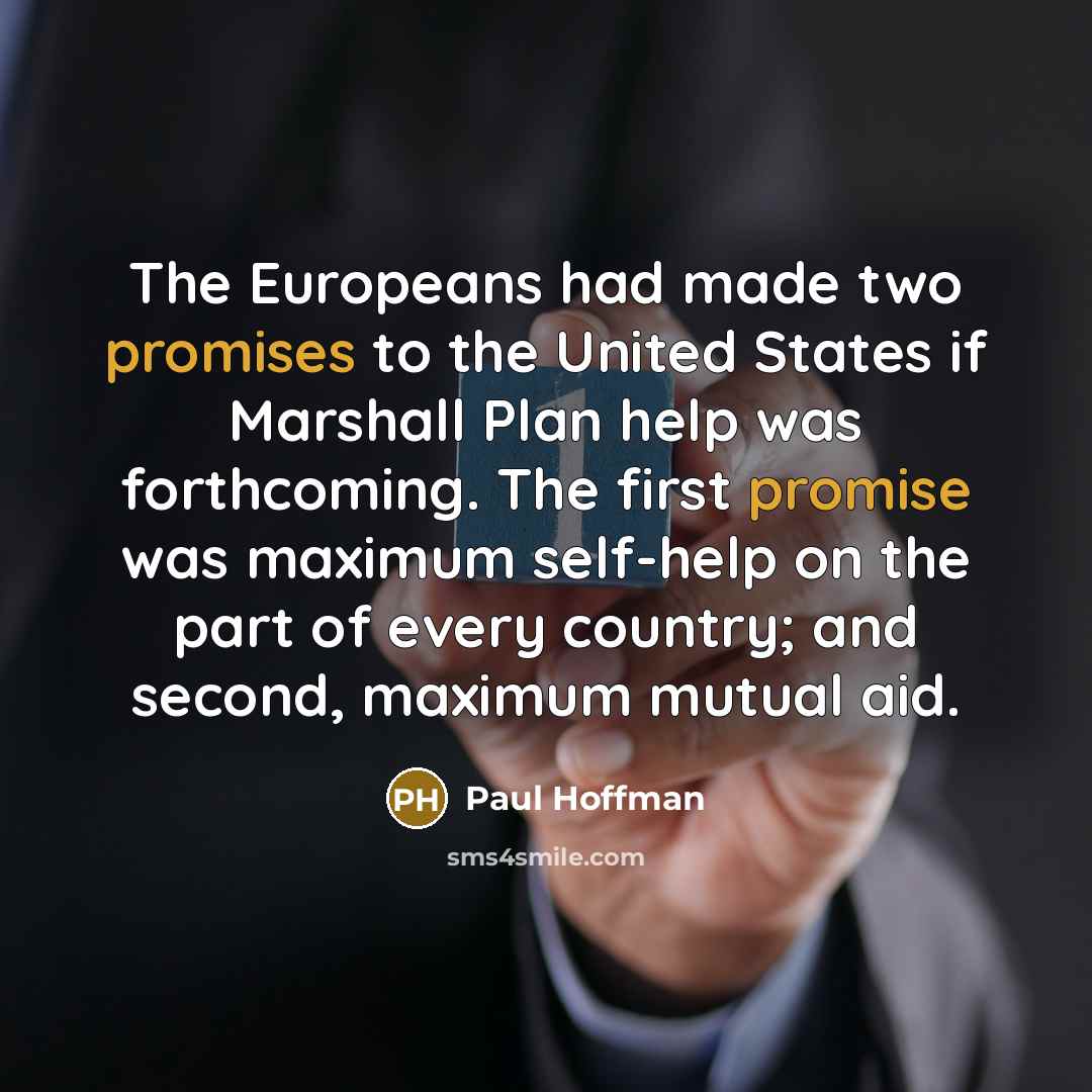 “The Europeans had made two promises to the United States if Marshall Plan help was forthcoming. The first promise was maximum self-help on the part of every country; and second, maximum mutual aid.” quote by Paul Hoffman