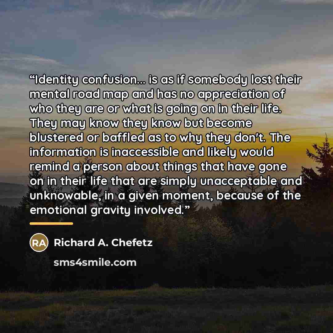 “Identity confusion... is as if somebody lost their mental road map and has no appreciation of who they are or what is going on in their life. They may know they know but become blustered or baffled as to why they don't. The information is inaccessible and likely would remind a person about things…” quote by Richard A. Chefetz