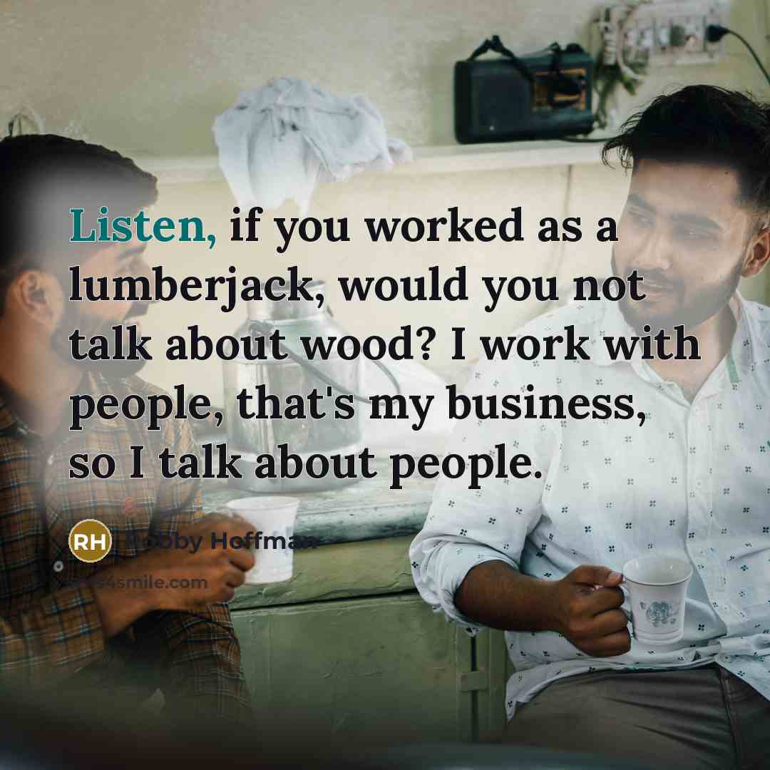 “Listen, if you worked as a lumberjack, would you not talk about wood? I work with people, that's my business, so I talk about people.” quote by Robby Hoffman