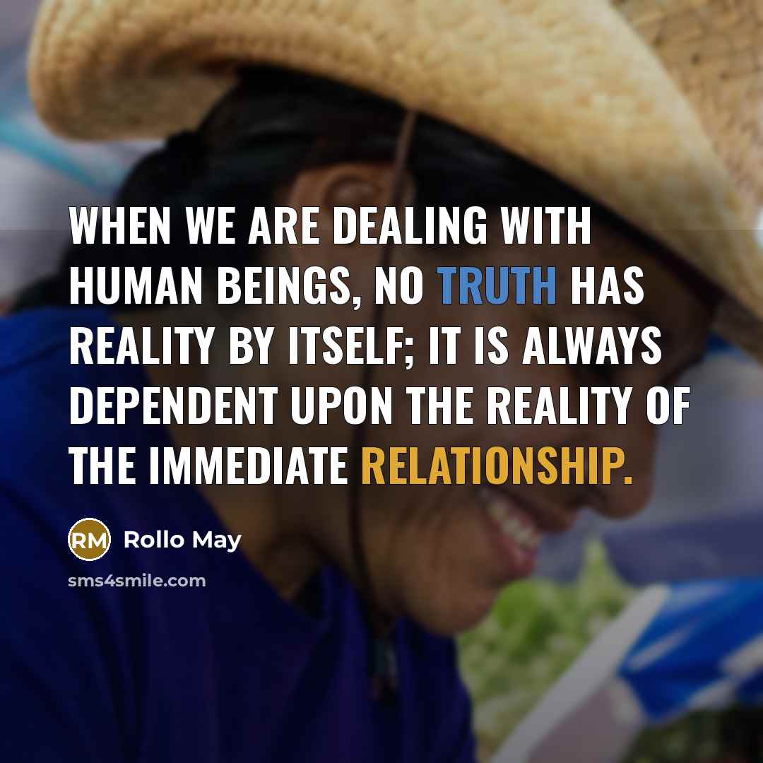 “When we are dealing with human beings, no truth has reality by itself; it is always dependent upon the reality of the immediate relationship.” quote by Rollo May