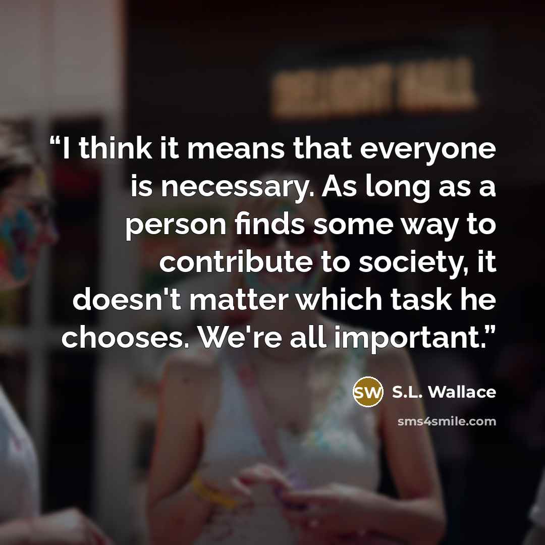 “I think it means that everyone is necessary. As long as a person finds some way to contribute to society, it doesn't matter which task he chooses. We're all important.” quote by S.L. Wallace