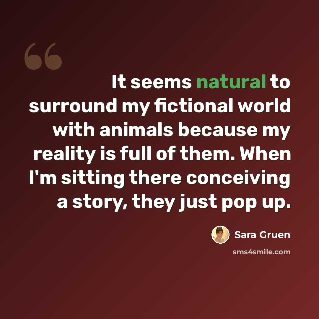 “It seems natural to surround my fictional world with animals because my reality is full of them. When I'm sitting there conceiving a story, they just pop up.” quote by Sara Gruen