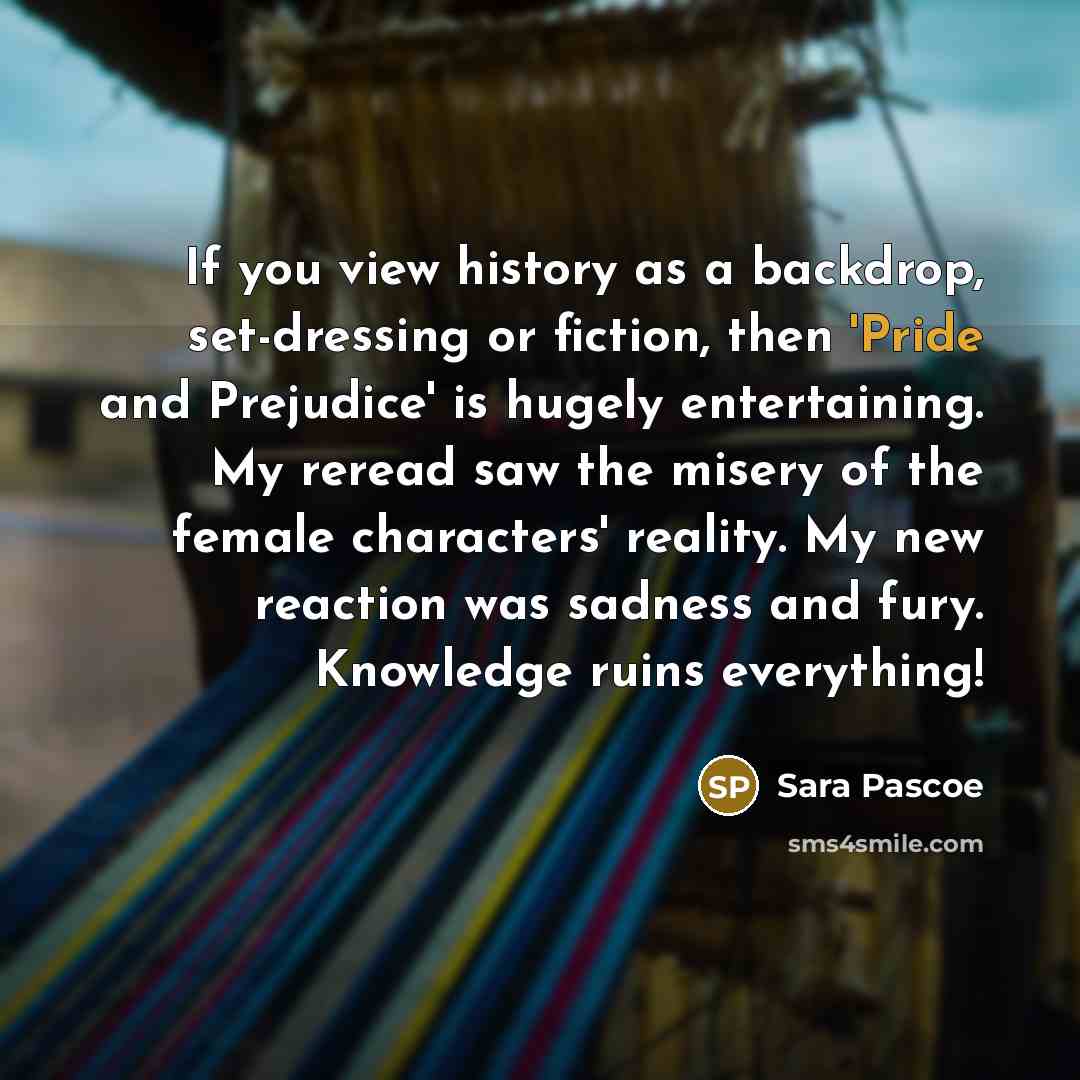 “If you view history as a backdrop, set-dressing or fiction, then 'Pride and Prejudice' is hugely entertaining. My reread saw the misery of the female characters' reality. My new reaction was sadness and fury. Knowledge ruins everything!” quote by Sara Pascoe