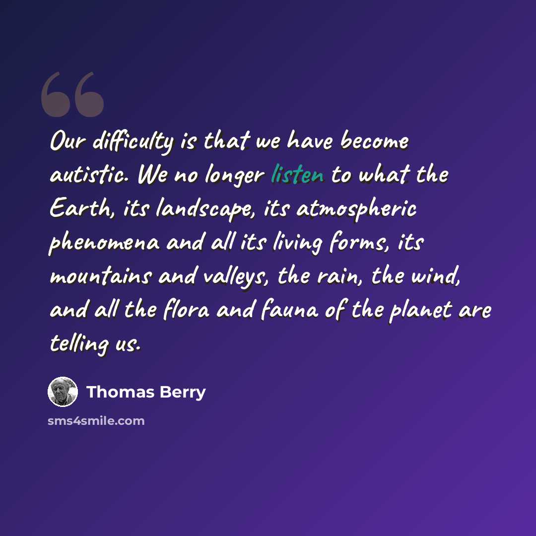 “Our difficulty is that we have become autistic. We no longer listen to what the Earth, its landscape, its atmospheric phenomena and all its living forms, its mountains and valleys, the rain, the wind, and all the flora and fauna of the planet are telling us.” quote by Thomas Berry