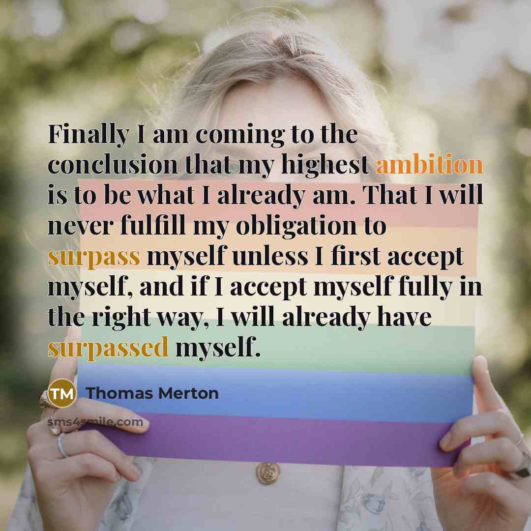 “Finally I am coming to the conclusion that my highest ambition is to be what I already am. That I will never fulfill my obligation to surpass myself unless I first accept myself, and if I accept myself fully in the right way, I will already have surpassed myself.” quote by Thomas Merton
