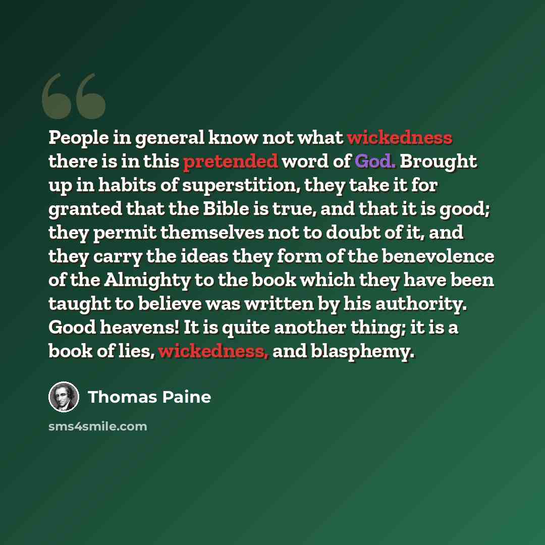 “People in general know not what wickedness there is in this pretended word of God. Brought up in habits of superstition, they take it for granted that the Bible is true, and that it is good; they permit themselves not to doubt of it, and they carry the ideas they form of the benevolence of the…” quote by Thomas Paine