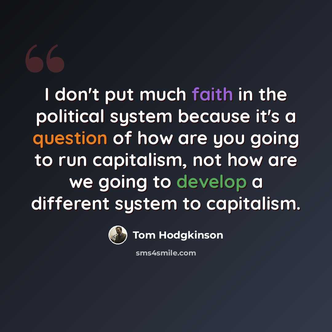 “I don't put much faith in the political system because it's a question of how are you going to run capitalism, not how are we going to develop a different system to capitalism.” quote by Tom Hodgkinson
