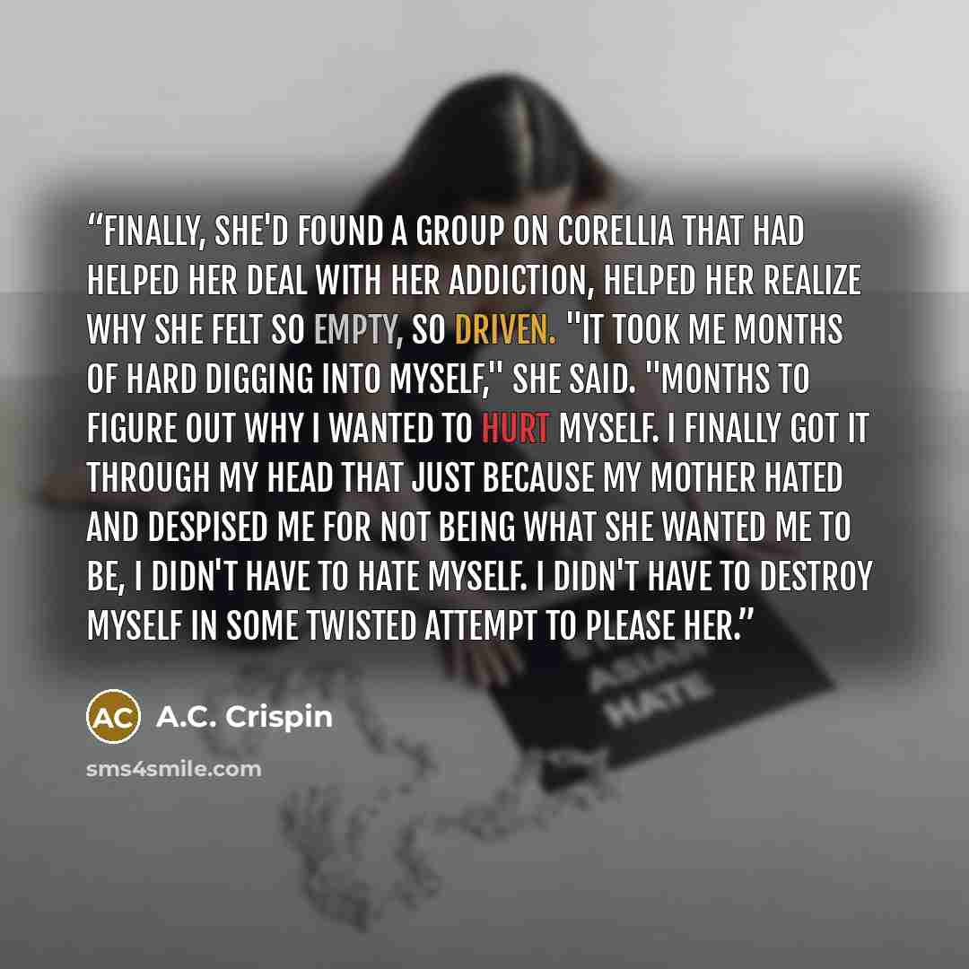 “Finally, she'd found a group on Corellia that had helped her deal with her addiction, helped her realize why she felt so empty, so driven. "It took me months of hard digging into myself," she said. "Months to figure out why I wanted to hurt myself. I finally got it through my head that just…” quote by A.C. Crispin