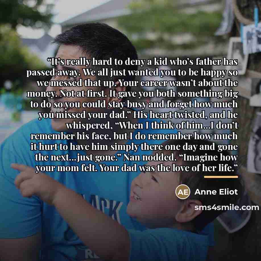 “It’s really hard to deny a kid who’s father has passed away. We all just wanted you to be happy so we messed that up. Your career wasn’t about the money. Not at first. It gave you both something big to do so you could stay busy and forget how much you missed your dad.” His heart twisted, and he…” quote by Anne Eliot