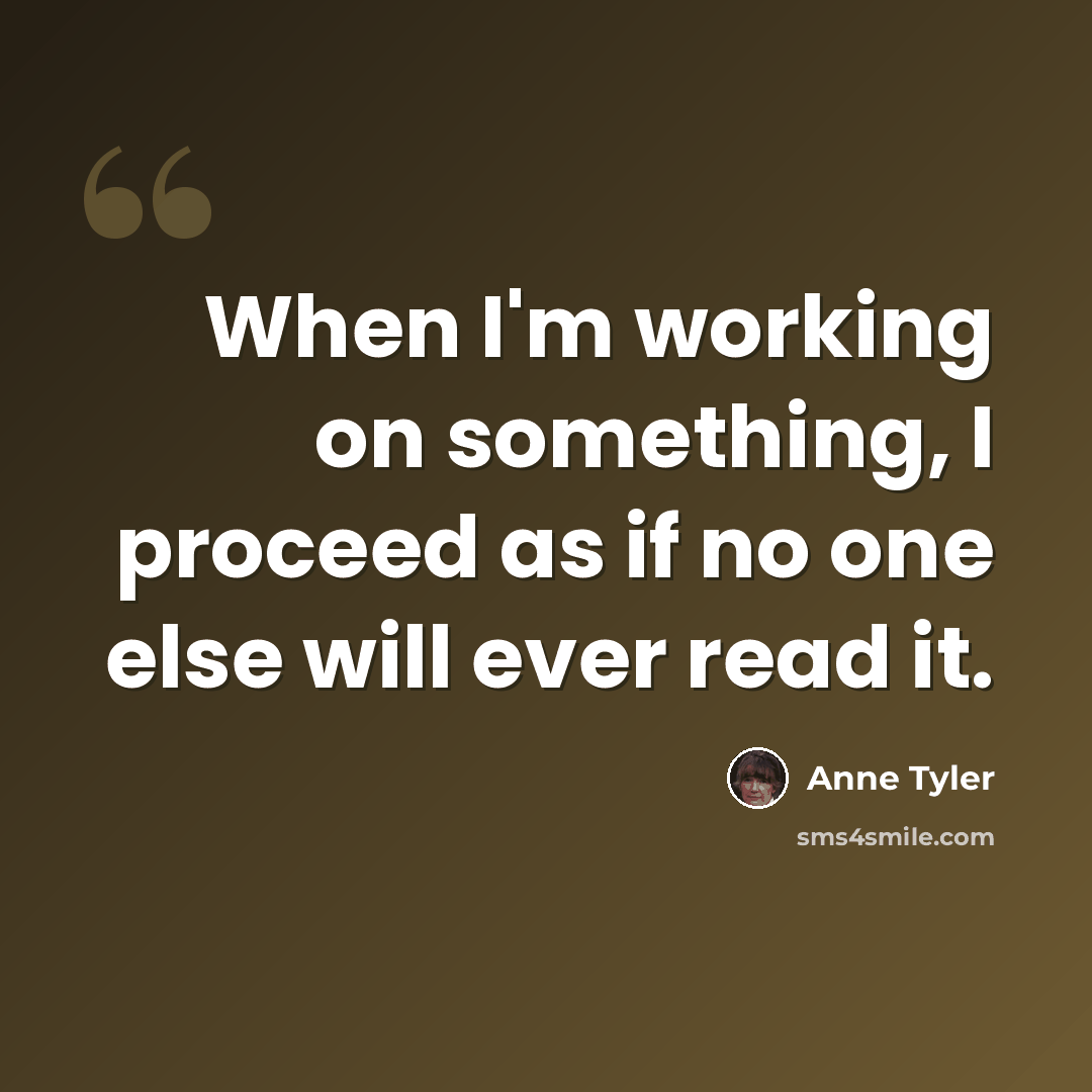 “When I'm working on something, I proceed as if no one else will ever read it.” quote by Anne Tyler