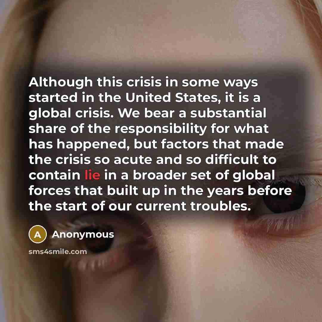 “Although this crisis in some ways started in the United States, it is a global crisis. We bear a substantial share of the responsibility for what has happened, but factors that made the crisis so acute and so difficult to contain lie in a broader set of global forces that built up in the years…” quote by Anonymous