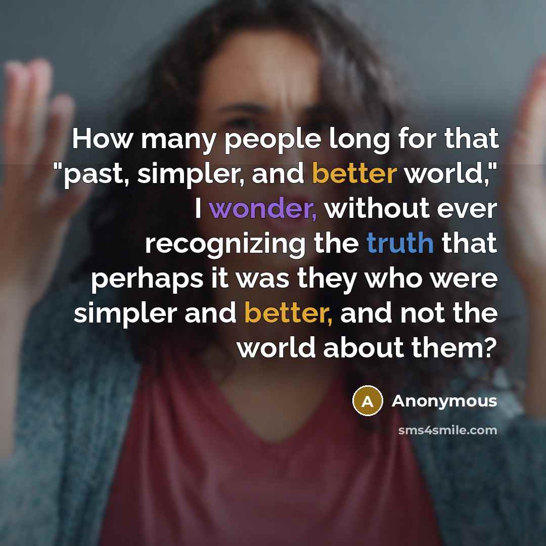 “How many people long for that "past, simpler, and better world," I wonder, without ever recognizing the truth that perhaps it was they who were simpler and better, and not the world about them?” quote by Anonymous