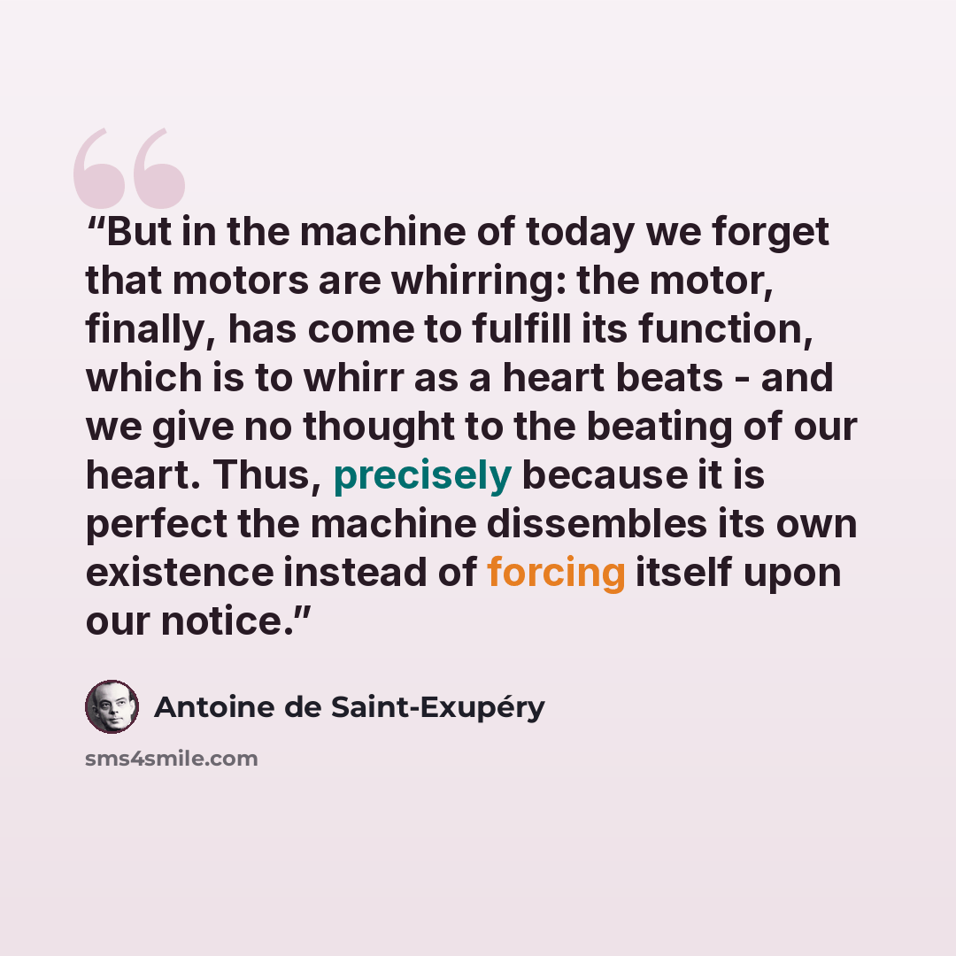 “But in the machine of today we forget that motors are whirring: the motor, finally, has come to fulfill its function, which is to whirr as a heart beats - and we give no thought to the beating of our heart. Thus, precisely because it is perfect the machine dissembles its own existence instead of…” quote by Antoine de Saint-Exupéry