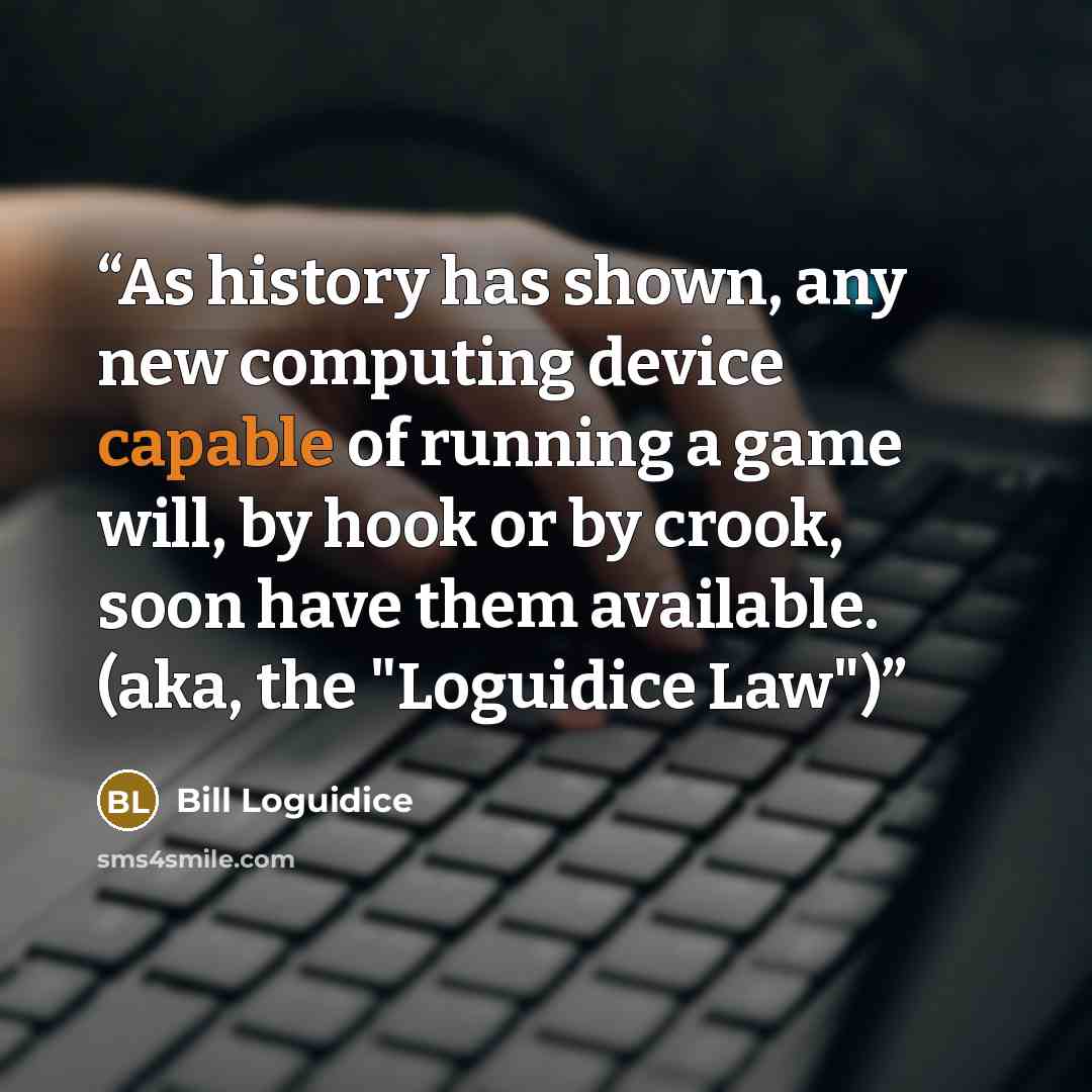 “As history has shown, any new computing device capable of running a game will, by hook or by crook, soon have them available. (aka, the "Loguidice Law")” quote by Bill Loguidice