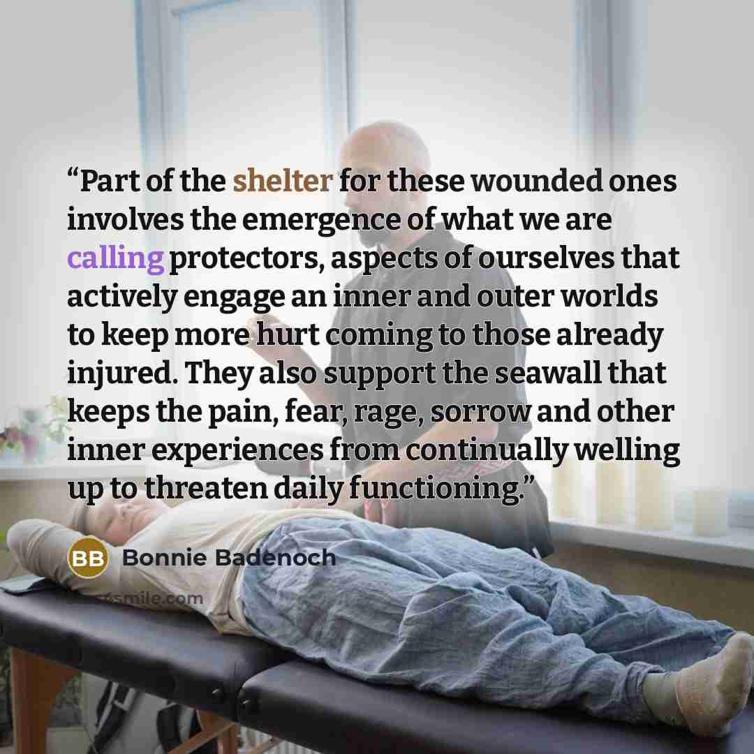 “Part of the shelter for these wounded ones involves the emergence of what we are calling protectors, aspects of ourselves that actively engage an inner and outer worlds to keep more hurt coming to those already injured. They also support the seawall that keeps the pain, fear, rage, sorrow and…” quote by Bonnie Badenoch