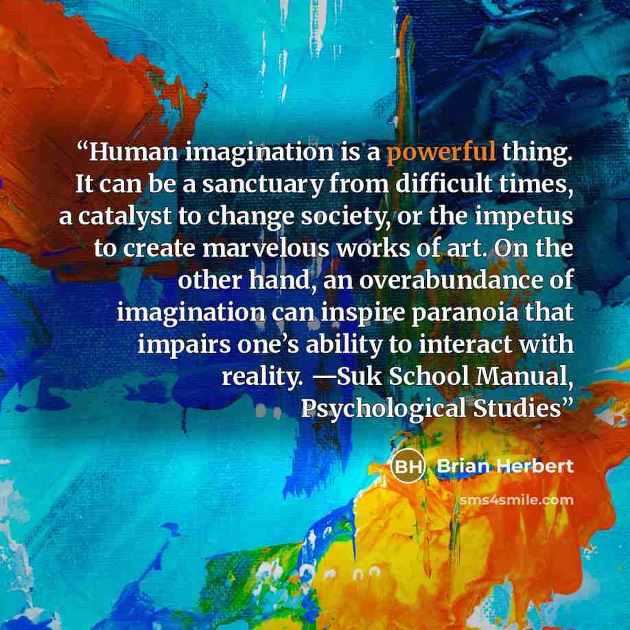 “Human imagination is a powerful thing. It can be a sanctuary from difficult times, a catalyst to change society, or the impetus to create marvelous works of art. On the other hand, an overabundance of imagination can inspire paranoia that impairs one’s ability to interact with reality. —Suk School…” quote by Brian Herbert
