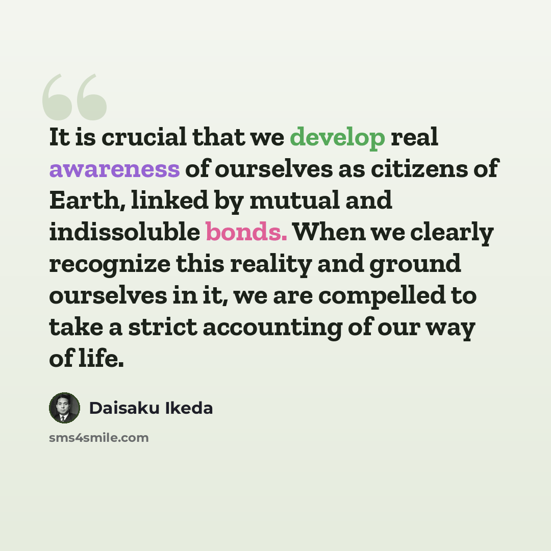“It is crucial that we develop real awareness of ourselves as citizens of Earth, linked by mutual and indissoluble bonds. When we clearly recognize this reality and ground ourselves in it, we are compelled to take a strict accounting of our way of life.” quote by Daisaku Ikeda