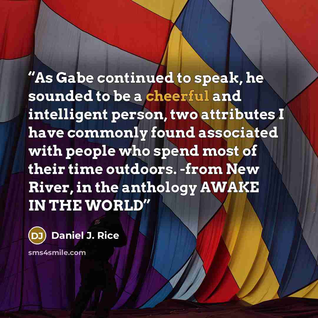 “As Gabe continued to speak, he sounded to be a cheerful and intelligent person, two attributes I have commonly found associated with people who spend most of their time outdoors. -from New River, in the anthology AWAKE IN THE WORLD” quote by Daniel J. Rice