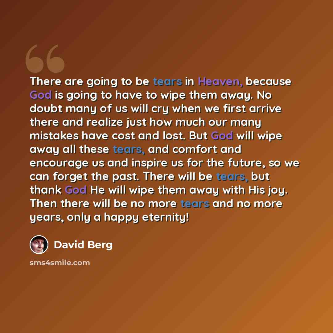 “There are going to be tears in Heaven, because God is going to have to wipe them away. No doubt many of us will cry when we first arrive there and realize just how much our many mistakes have cost and lost. But God will wipe away all these tears, and comfort and encourage us and inspire us for the…” quote by David Berg