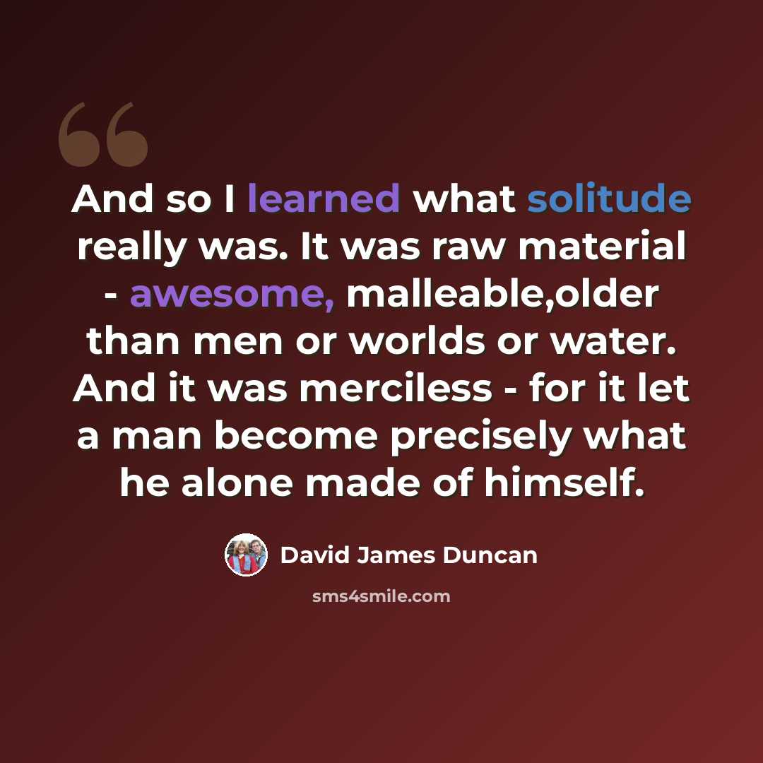 “And so I learned what solitude really was. It was raw material - awesome, malleable,older than men or worlds or water. And it was merciless - for it let a man become precisely what he alone made of himself.” quote by David James Duncan
