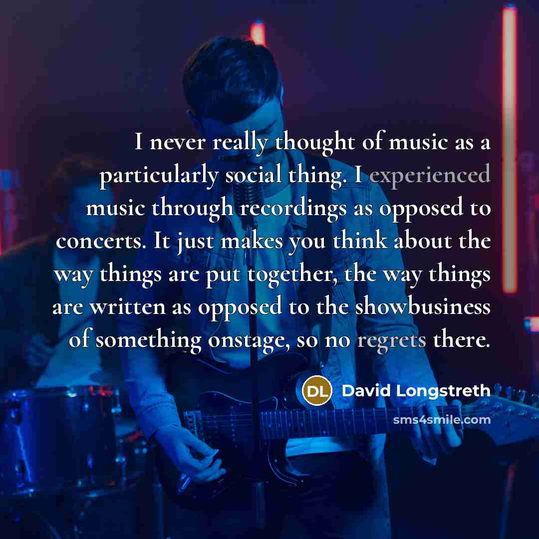 “I never really thought of music as a particularly social thing. I experienced music through recordings as opposed to concerts. It just makes you think about the way things are put together, the way things are written as opposed to the showbusiness of something onstage, so no regrets there.” quote by David Longstreth