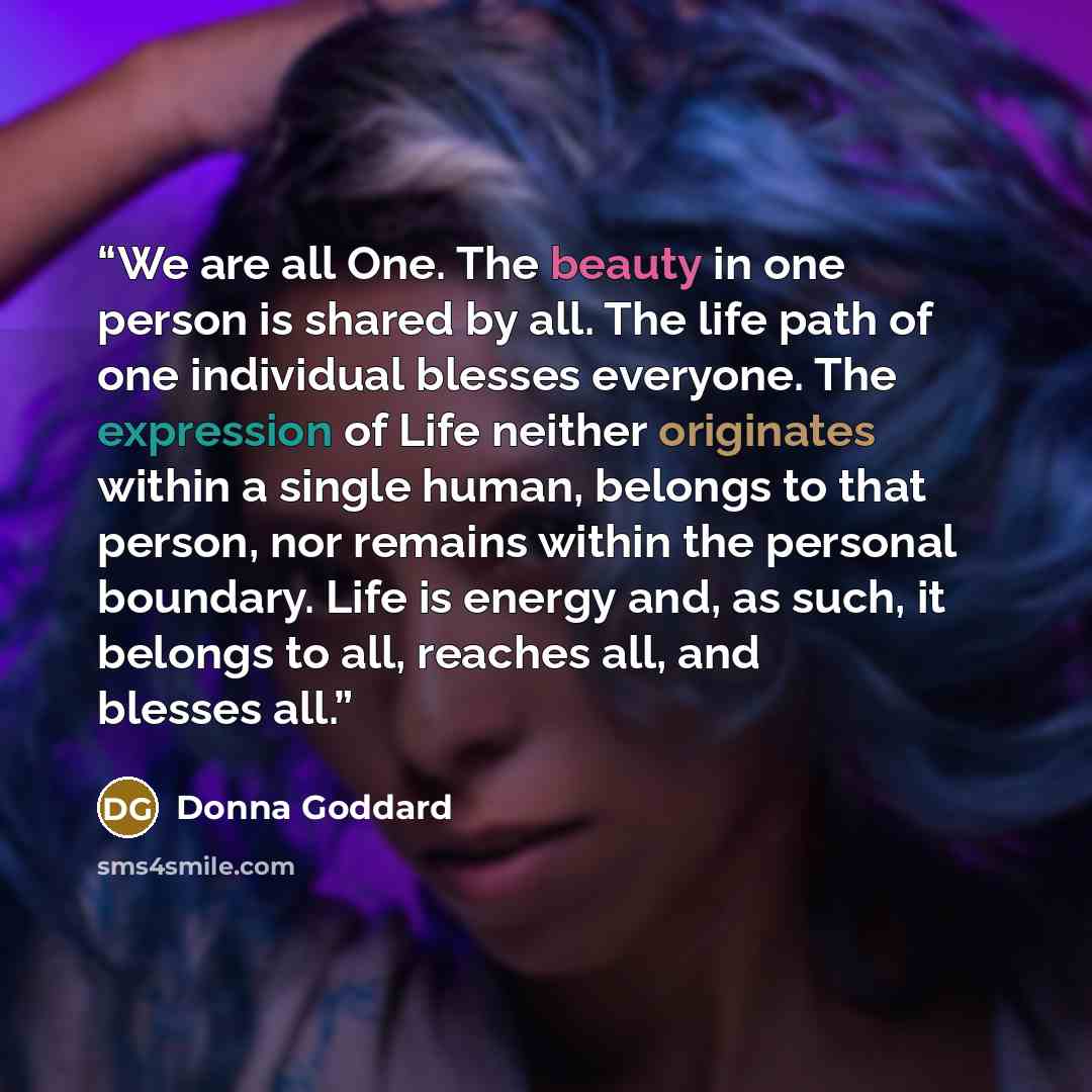 “We are all One. The beauty in one person is shared by all. The life path of one individual blesses everyone. The expression of Life neither originates within a single human, belongs to that person, nor remains within the personal boundary. Life is energy and, as such, it belongs to all, reaches…” quote by Donna Goddard