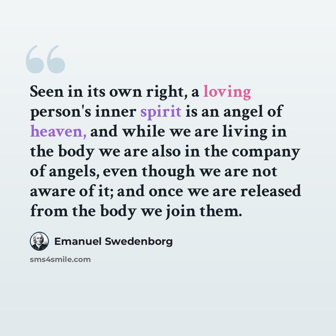 “Seen in its own right, a loving person's inner spirit is an angel of heaven, and while we are living in the body we are also in the company of angels, even though we are not aware of it; and once we are released from the body we join them.” quote by Emanuel Swedenborg